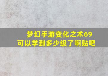 梦幻手游变化之术69可以学到多少级了啊贴吧