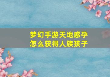 梦幻手游天地感孕怎么获得人族孩子