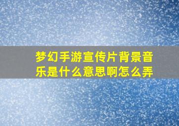 梦幻手游宣传片背景音乐是什么意思啊怎么弄