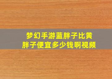 梦幻手游蓝胖子比黄胖子便宜多少钱啊视频