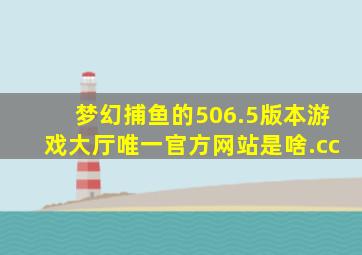 梦幻捕鱼的506.5版本游戏大厅唯一官方网站是啥.cc