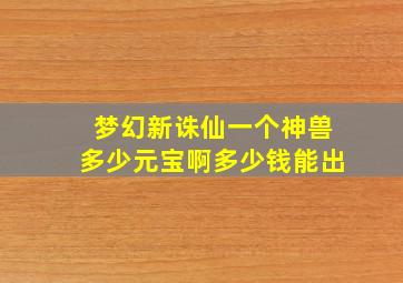 梦幻新诛仙一个神兽多少元宝啊多少钱能出