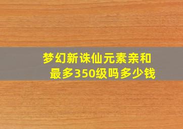 梦幻新诛仙元素亲和最多350级吗多少钱