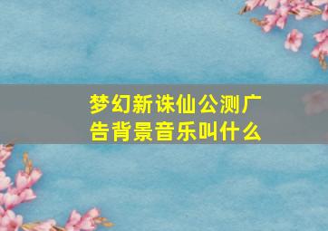 梦幻新诛仙公测广告背景音乐叫什么