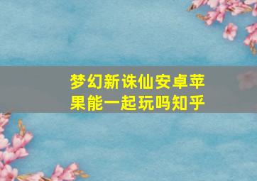 梦幻新诛仙安卓苹果能一起玩吗知乎