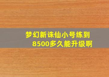 梦幻新诛仙小号练到8500多久能升级啊