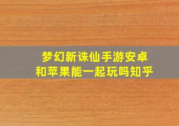 梦幻新诛仙手游安卓和苹果能一起玩吗知乎