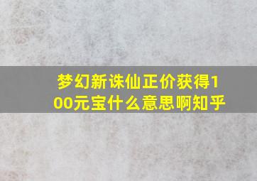 梦幻新诛仙正价获得100元宝什么意思啊知乎