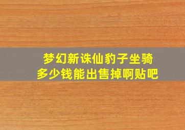 梦幻新诛仙豹子坐骑多少钱能出售掉啊贴吧