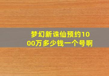 梦幻新诛仙预约1000万多少钱一个号啊