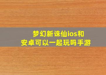 梦幻新诛仙ios和安卓可以一起玩吗手游