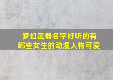 梦幻武器名字好听的有哪些女生的动漫人物可爱