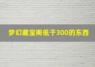 梦幻藏宝阁低于300的东西