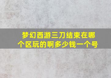 梦幻西游三刀结束在哪个区玩的啊多少钱一个号