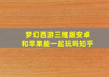 梦幻西游三维版安卓和苹果能一起玩吗知乎