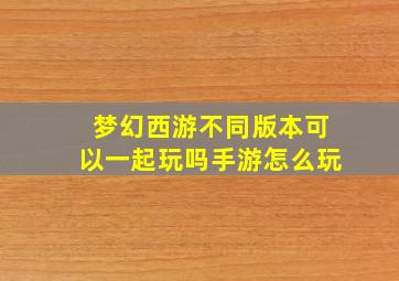 梦幻西游不同版本可以一起玩吗手游怎么玩