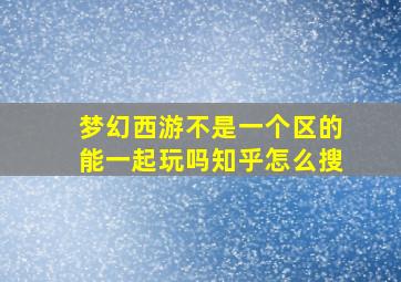 梦幻西游不是一个区的能一起玩吗知乎怎么搜