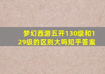 梦幻西游五开130级和129级的区别大吗知乎答案