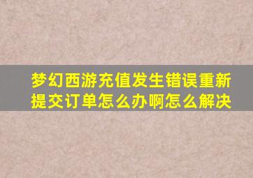 梦幻西游充值发生错误重新提交订单怎么办啊怎么解决