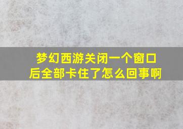 梦幻西游关闭一个窗口后全部卡住了怎么回事啊