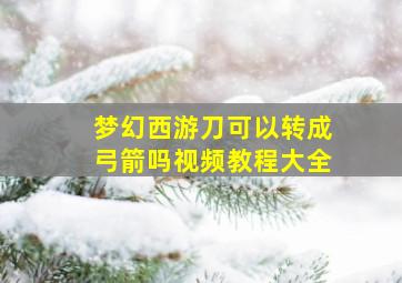 梦幻西游刀可以转成弓箭吗视频教程大全