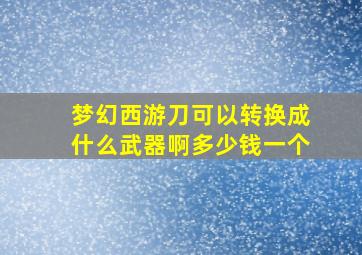 梦幻西游刀可以转换成什么武器啊多少钱一个