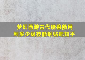 梦幻西游古代瑞兽能用到多少级技能啊贴吧知乎