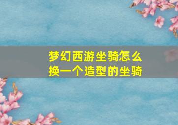 梦幻西游坐骑怎么换一个造型的坐骑