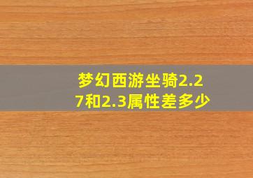 梦幻西游坐骑2.27和2.3属性差多少