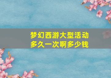 梦幻西游大型活动多久一次啊多少钱