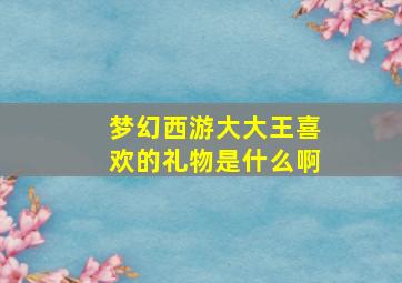 梦幻西游大大王喜欢的礼物是什么啊