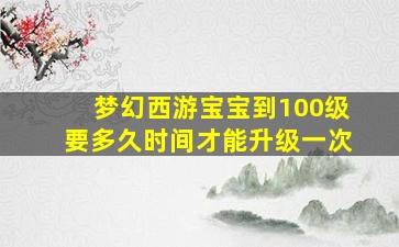 梦幻西游宝宝到100级要多久时间才能升级一次