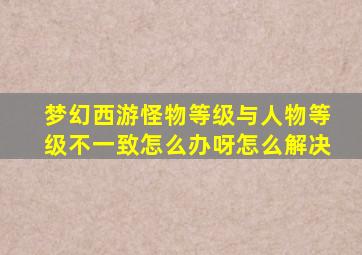 梦幻西游怪物等级与人物等级不一致怎么办呀怎么解决