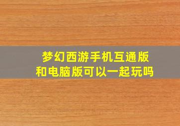 梦幻西游手机互通版和电脑版可以一起玩吗