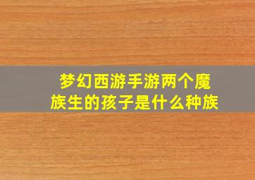 梦幻西游手游两个魔族生的孩子是什么种族