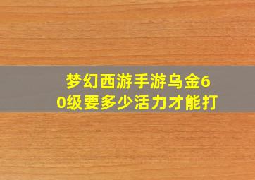 梦幻西游手游乌金60级要多少活力才能打