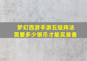 梦幻西游手游五级阵法需要多少银币才能买装备