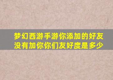 梦幻西游手游你添加的好友没有加你你们友好度是多少