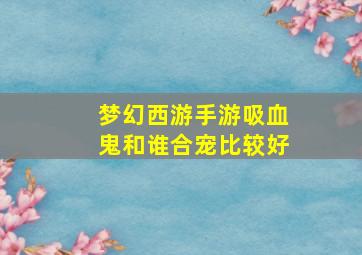 梦幻西游手游吸血鬼和谁合宠比较好