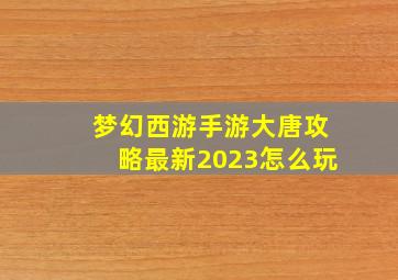 梦幻西游手游大唐攻略最新2023怎么玩