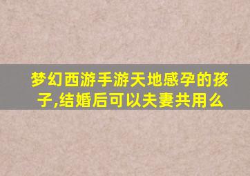 梦幻西游手游天地感孕的孩子,结婚后可以夫妻共用么