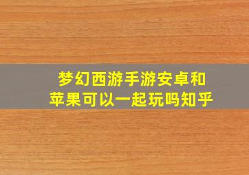 梦幻西游手游安卓和苹果可以一起玩吗知乎