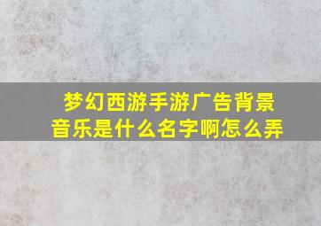 梦幻西游手游广告背景音乐是什么名字啊怎么弄