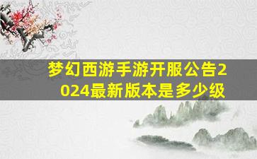 梦幻西游手游开服公告2024最新版本是多少级