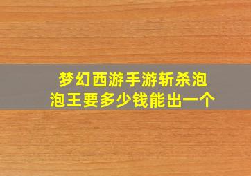 梦幻西游手游斩杀泡泡王要多少钱能出一个