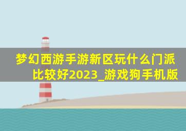 梦幻西游手游新区玩什么门派比较好2023_游戏狗手机版