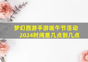 梦幻西游手游端午节活动2024时间是几点到几点