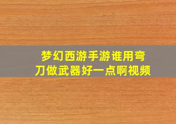 梦幻西游手游谁用弯刀做武器好一点啊视频