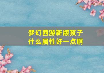 梦幻西游新版孩子什么属性好一点啊