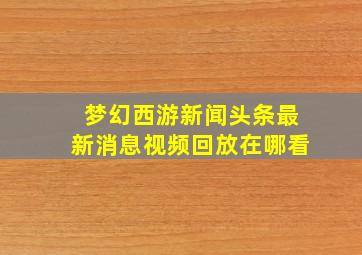 梦幻西游新闻头条最新消息视频回放在哪看